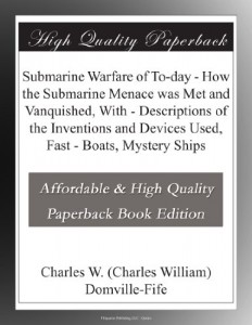 Submarine Warfare of To-day – How the Submarine Menace was Met and Vanquished, With – Descriptions of the Inventions and Devices Used, Fast – Boats, Mystery Ships