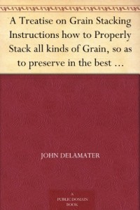 A Treatise on Grain Stacking Instructions how to Properly Stack all kinds of Grain, so as to preserve in the best possible manner for Threshing and Market.