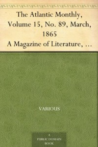 The Atlantic Monthly, Volume 15, No. 89, March, 1865 A Magazine of Literature, Art, and Politics