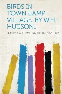 Birds in Town &Amp; Village, by W.H. Hudson..