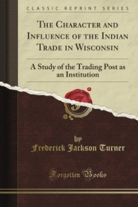 The Character and Influence of the Indian Trade in Wisconsin: A Study of the Trading Post As an Institution (Classic Reprint)