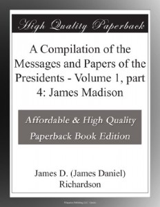 A Compilation of the Messages and Papers of the Presidents – Volume 1, part 4: James Madison