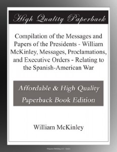 Compilation of the Messages and Papers of the Presidents – William McKinley, Messages, Proclamations, and Executive Orders – Relating to the Spanish-American War